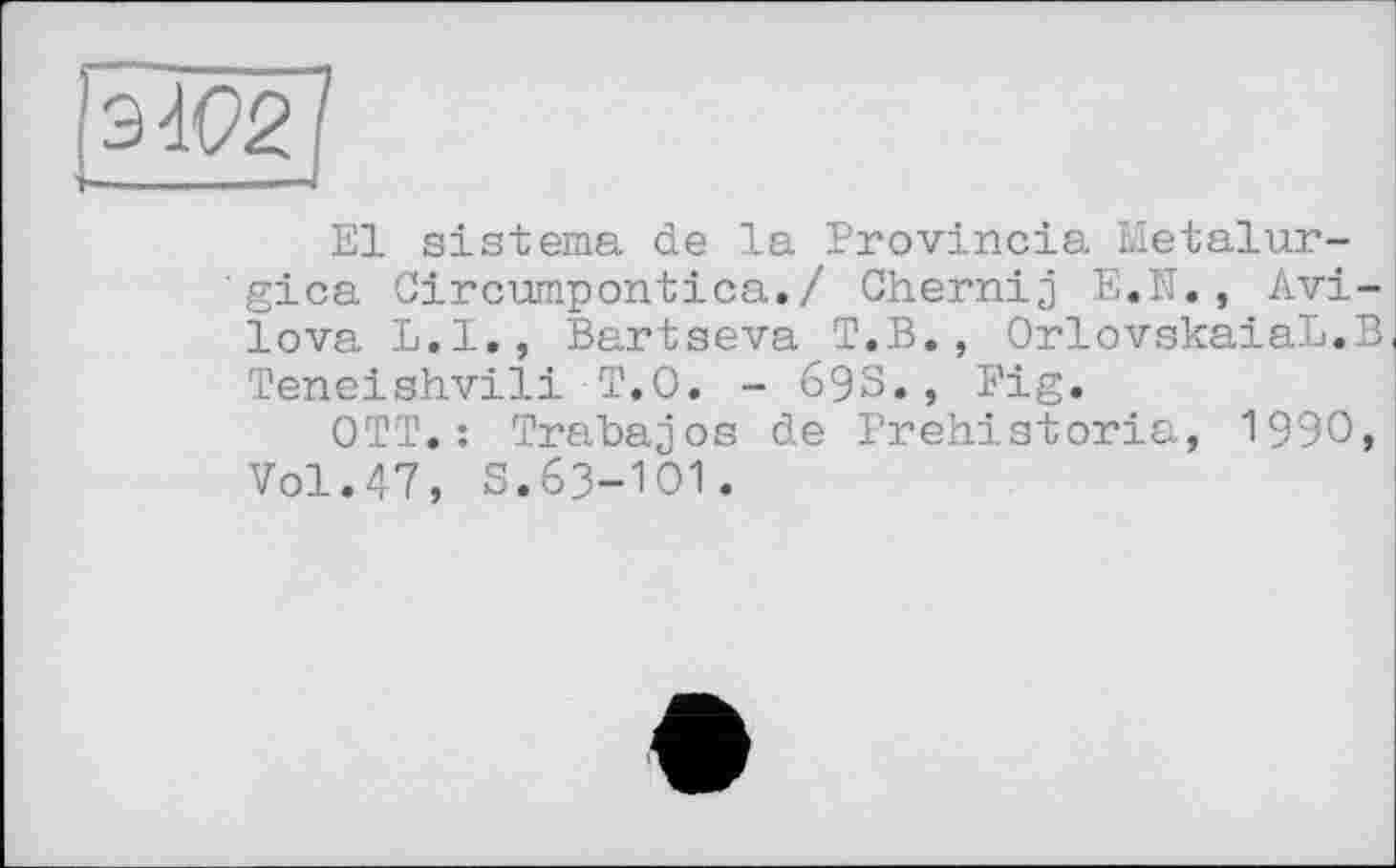 ﻿ІЗЮ2]
El sistema de la Provincia Metalur-'gica Circumpontica./ Chernij E.N., Avilova L.I., Bartseva T.B., OrlovskaiaL.B Teneishvili T.O. - 693., Fig.
OTT.: Trabajos de Prehistoria, 1990, Vol.47, S.63-101.